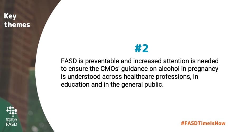 FASD is preventable and increased attention is needed to ensure the CMOs’ guidance on alcohol in pregnancy is understood across healthcare professions, in education and in the general public.
