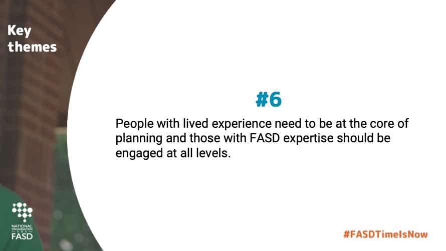 People with lived experience need to be at the core of planning and those with FASD expertise should be engaged at all levels.